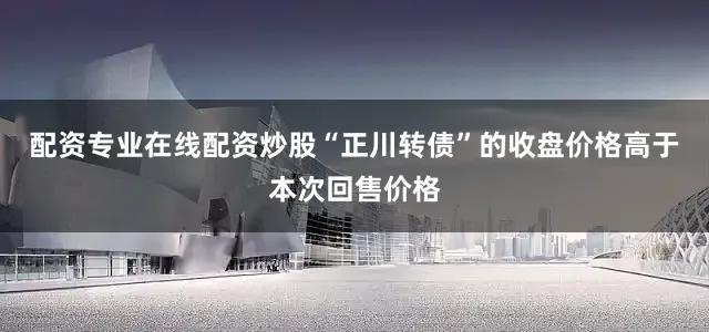 配资专业在线配资炒股“正川转债”的收盘价格高于本次回售价格