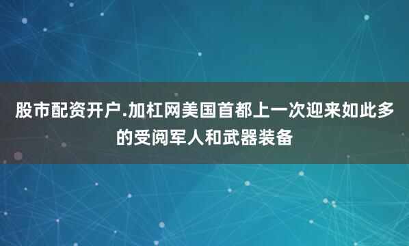 股市配资开户.加杠网美国首都上一次迎来如此多的受阅军人和武器装备