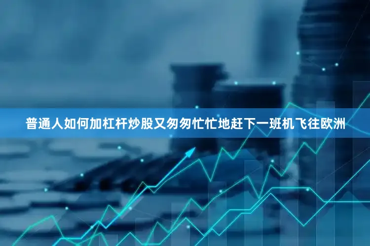 普通人如何加杠杆炒股又匆匆忙忙地赶下一班机飞往欧洲