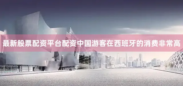 最新股票配资平台配资中国游客在西班牙的消费非常高