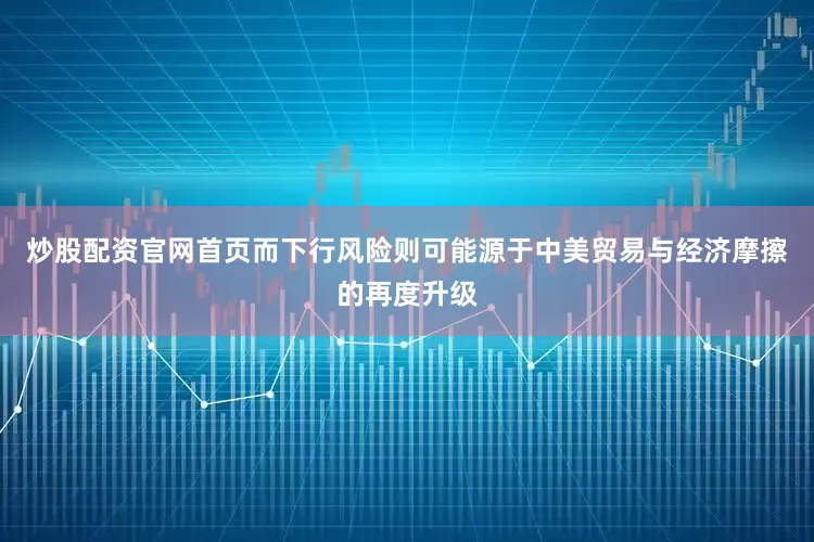 炒股配资官网首页而下行风险则可能源于中美贸易与经济摩擦的再度升级