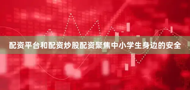 配资平台和配资炒股配资聚焦中小学生身边的安全