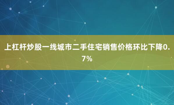 上杠杆炒股一线城市二手住宅销售价格环比下降0.7%