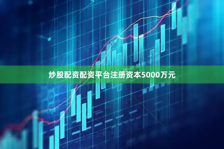 炒股配资配资平台注册资本5000万元