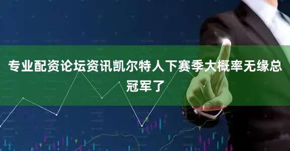 专业配资论坛资讯凯尔特人下赛季大概率无缘总冠军了