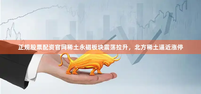 正规股票配资官网稀土永磁板块震荡拉升，北方稀土逼近涨停