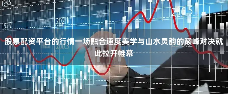 股票配资平台的行情一场融合速度美学与山水灵韵的巅峰对决就此拉开帷幕