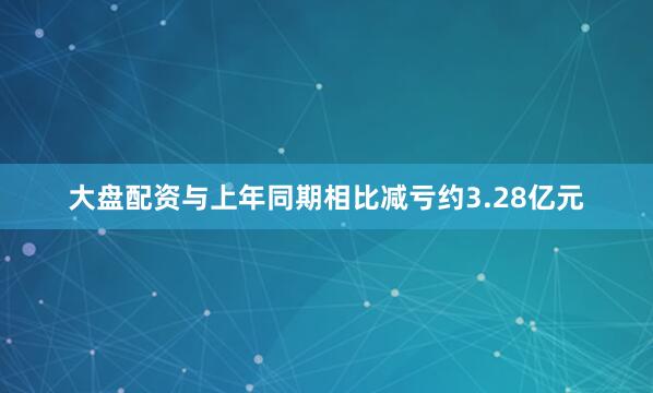 大盘配资与上年同期相比减亏约3.28亿元