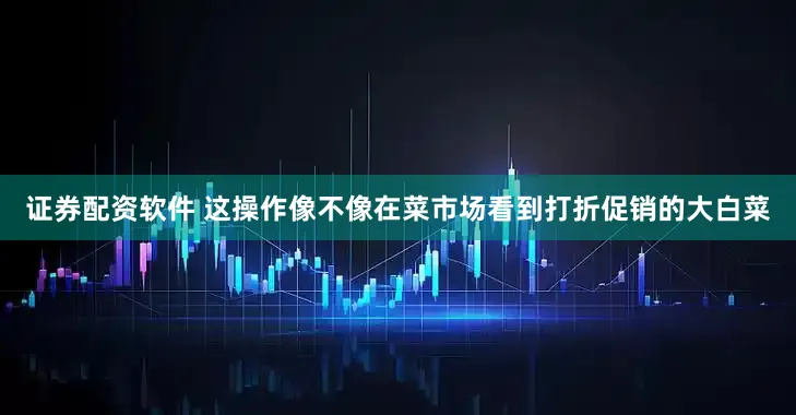 证券配资软件 这操作像不像在菜市场看到打折促销的大白菜