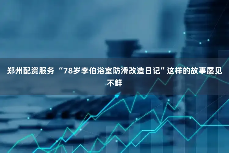 郑州配资服务 “78岁李伯浴室防滑改造日记”这样的故事屡见不鲜