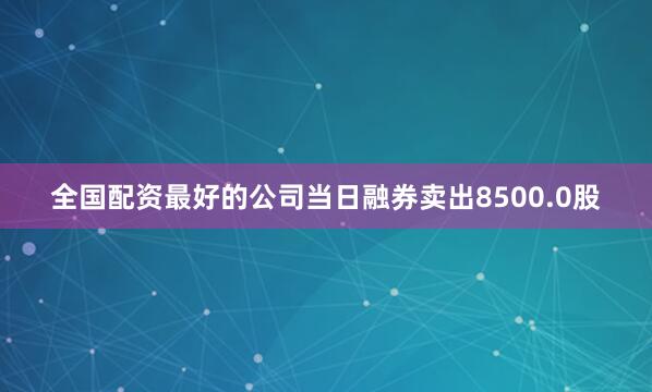 全国配资最好的公司当日融券卖出8500.0股